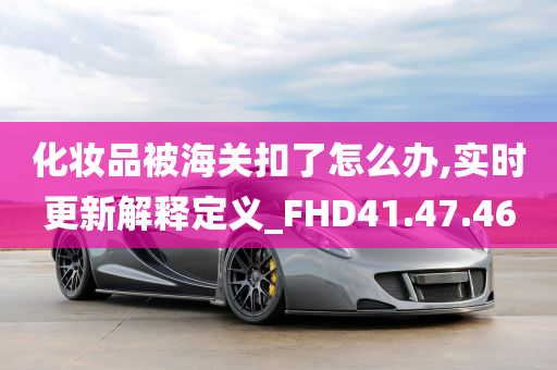 化妆品被海关扣了怎么办,实时更新解释定义_FHD41.47.46