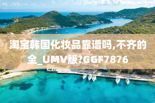 淘宝韩国化妆品靠谱吗,不齐的全_UMV版?GGF7876