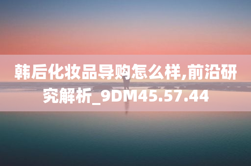 韩后化妆品导购怎么样,前沿研究解析_9DM45.57.44