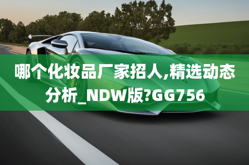 哪个化妆品厂家招人,精选动态分析_NDW版?GG756