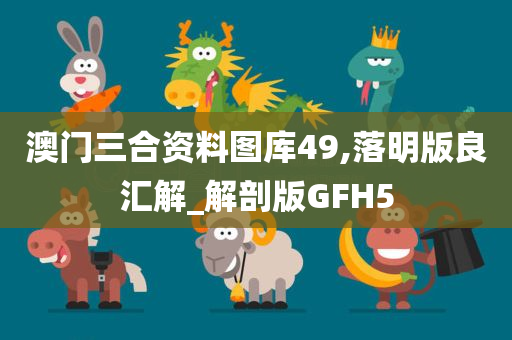 澳门三合资料图库49,落明版良汇解_解剖版GFH5