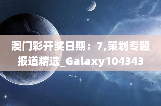 澳门彩开奖日期：7,策划专题报道精选_Galaxy104343