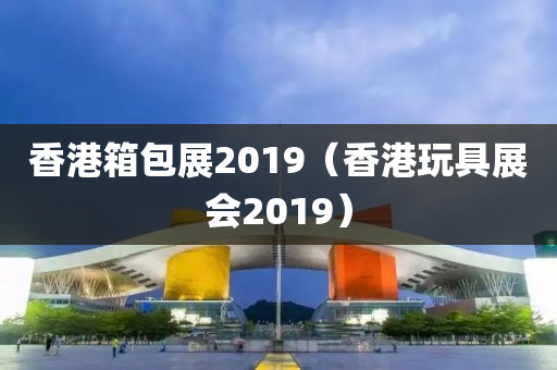 香港箱包展2019（香港玩具展会2019）