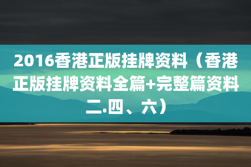 2016香港正版挂牌资料（香港正版挂牌资料全篇+完整篇资料二.四、六）