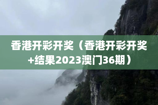 香港开彩开奖（香港开彩开奖+结果2023澳门36期）