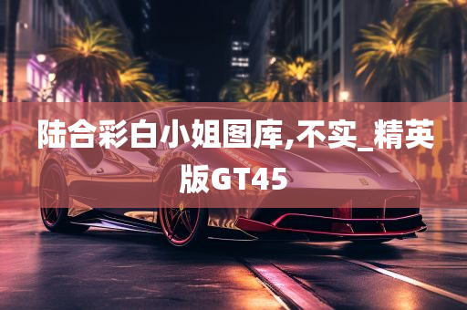 陆合彩白小姐图库,不实_精英版GT45