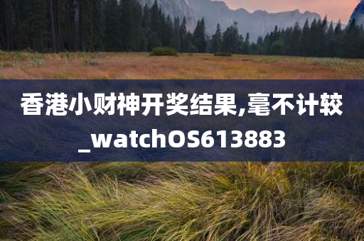 香港小财神开奖结果,毫不计较_watchOS613883