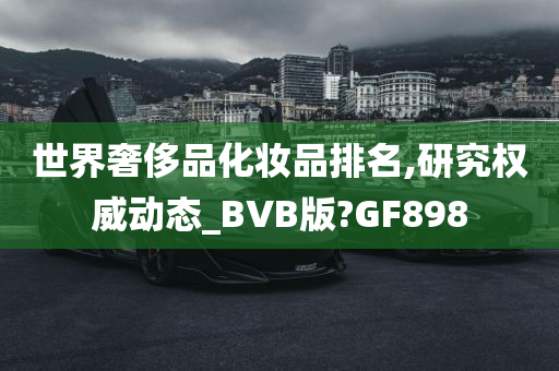 世界奢侈品化妆品排名,研究权威动态_BVB版?GF898