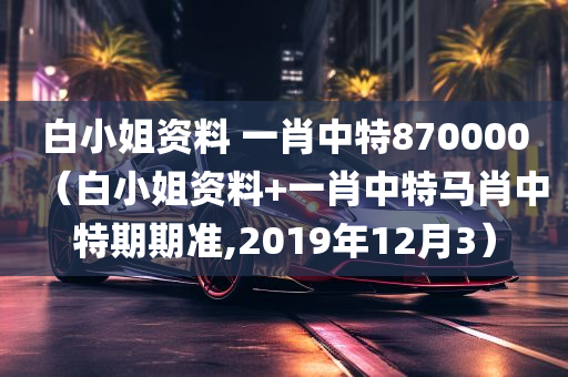 白小姐资料 一肖中特870000（白小姐资料+一肖中特马肖中特期期准,2019年12月3）