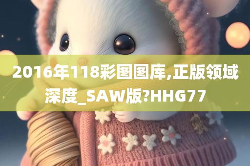 2016年118彩图图库,正版领域深度_SAW版?HHG77