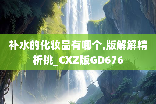 补水的化妆品有哪个,版解解精析挑_CXZ版GD676