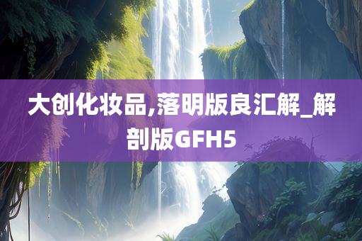 大创化妆品,落明版良汇解_解剖版GFH5