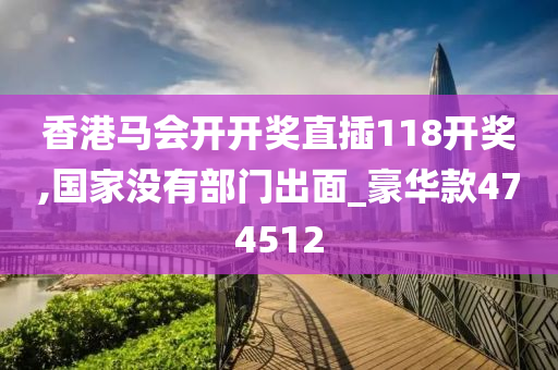 香港马会开开奖直插118开奖,国家没有部门出面_豪华款474512