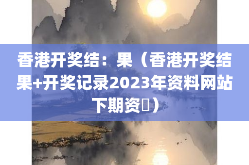 香港开奖结：果（香港开奖结果+开奖记录2023年资料网站下期资枓）