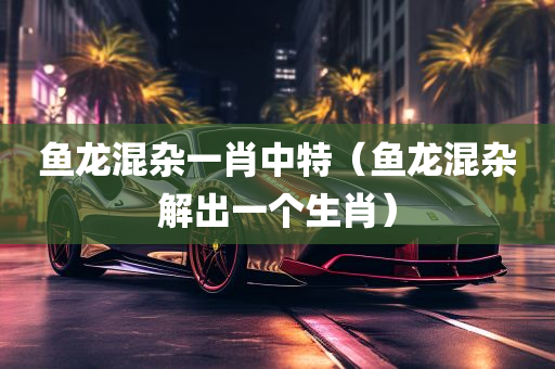 鱼龙混杂一肖中特（鱼龙混杂解出一个生肖）