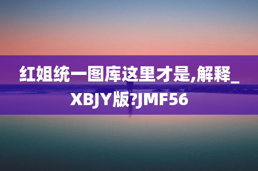 红姐统一图库这里才是,解释_XBJY版?JMF56