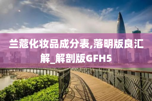 兰蔻化妆品成分表,落明版良汇解_解剖版GFH5