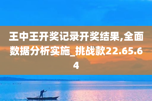 王中王开奖记录开奖结果,全面数据分析实施_挑战款22.65.64