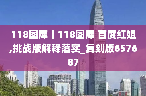 118图库丨118图库 百度红姐,挑战版解释落实_复刻版657687