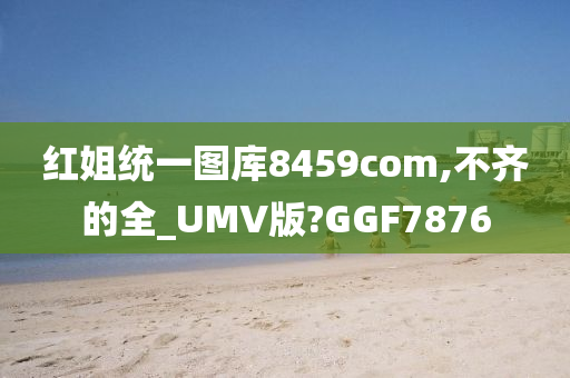 红姐统一图库8459com,不齐的全_UMV版?GGF7876