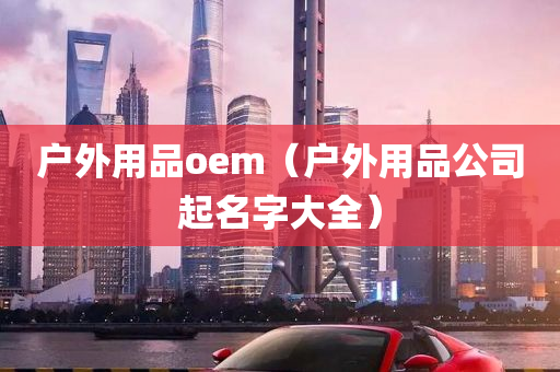 户外用品oem（户外用品公司起名字大全）