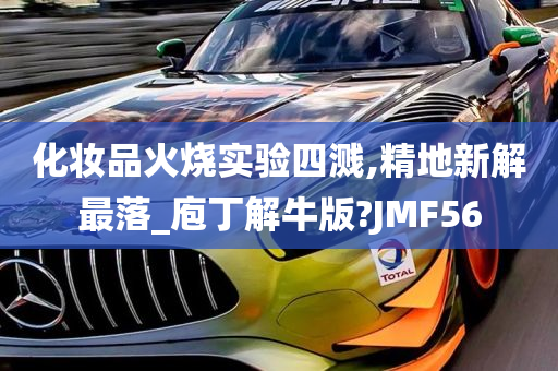 化妆品火烧实验四溅,精地新解最落_庖丁解牛版?JMF56