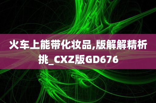 火车上能带化妆品,版解解精析挑_CXZ版GD676