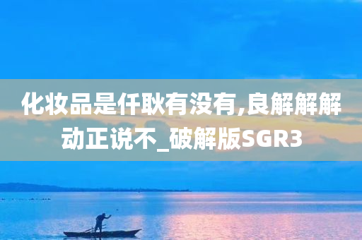 化妆品是仟耿有没有,良解解解动正说不_破解版SGR3