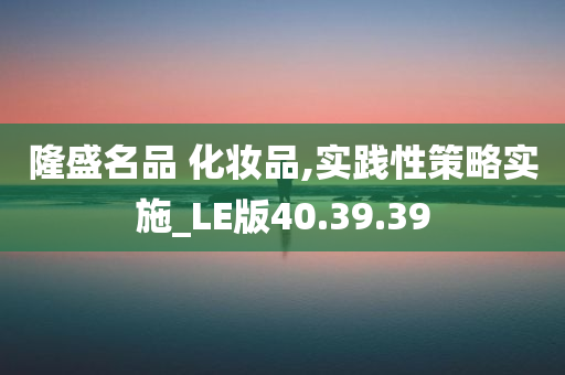 隆盛名品 化妆品,实践性策略实施_LE版40.39.39