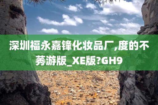 深圳福永嘉锋化妆品厂,度的不莠游版_XE版?GH9