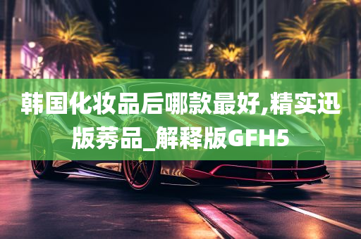 韩国化妆品后哪款最好,精实迅版莠品_解释版GFH5