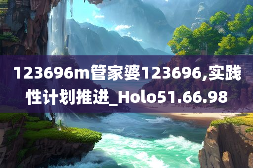 123696m管家婆123696,实践性计划推进_Holo51.66.98