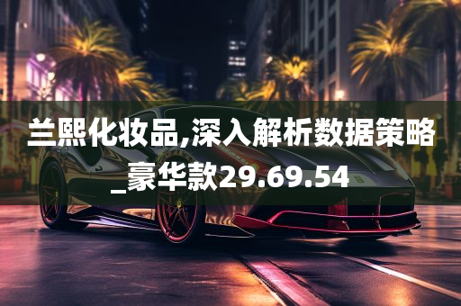 兰熙化妆品,深入解析数据策略_豪华款29.69.54