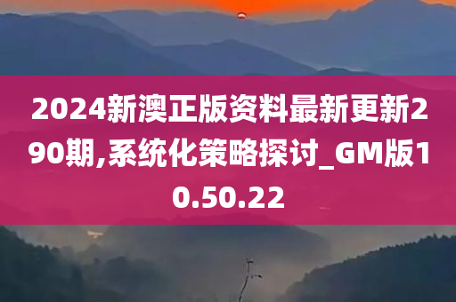 2024新澳正版资料最新更新290期,系统化策略探讨_GM版10.50.22