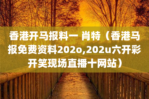 香港开马报料一 肖特（香港马报免费资料202o,202u六开彩开笑现场直播十网站）