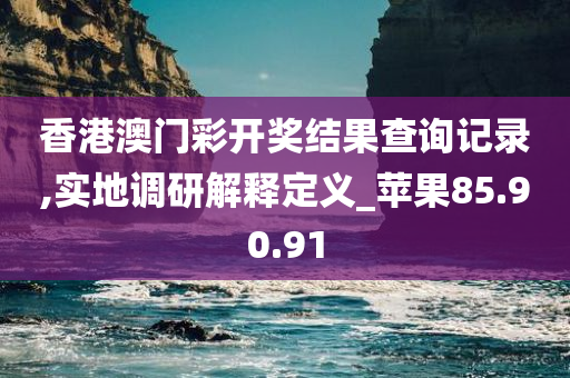 香港澳门彩开奖结果查询记录,实地调研解释定义_苹果85.90.91