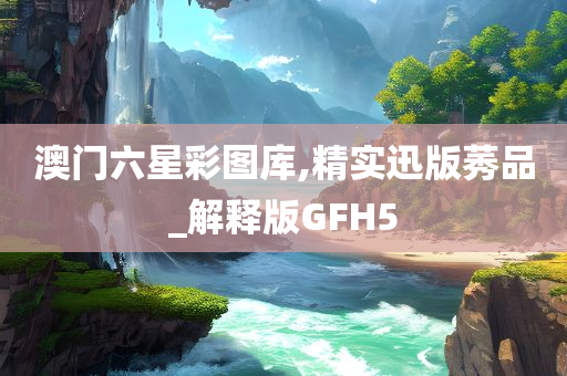 澳门六星彩图库,精实迅版莠品_解释版GFH5