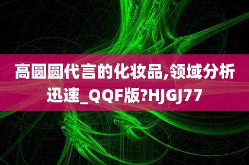 高圆圆代言的化妆品,领域分析迅速_QQF版?HJGJ77