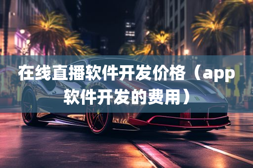 在线直播软件开发价格（app软件开发的费用）