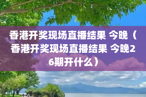 香港开奖现场直播结果 今晚（香港开奖现场直播结果 今晚26期开什么）