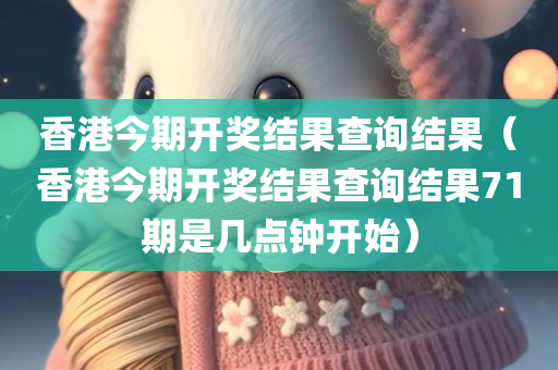 香港今期开奖结果查询结果（香港今期开奖结果查询结果71期是几点钟开始）