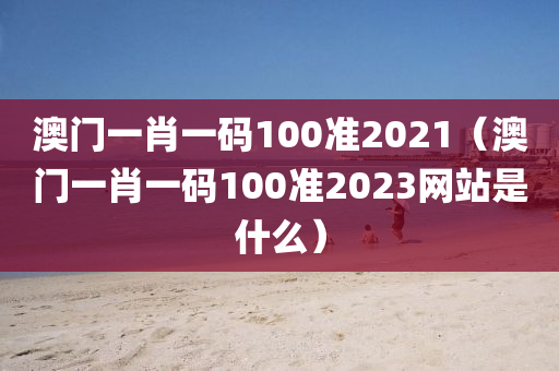 澳门一肖一码100准2021（澳门一肖一码100准2023网站是什么）