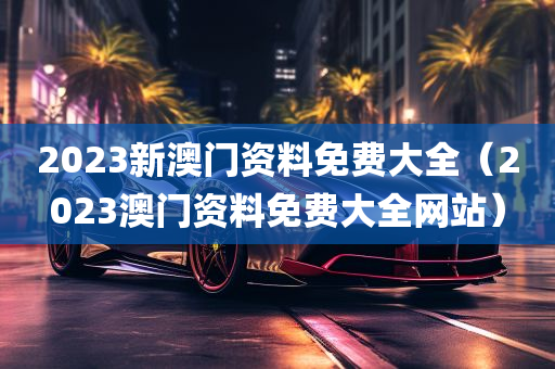 2023新澳门资料免费大全（2023澳门资料免费大全网站）