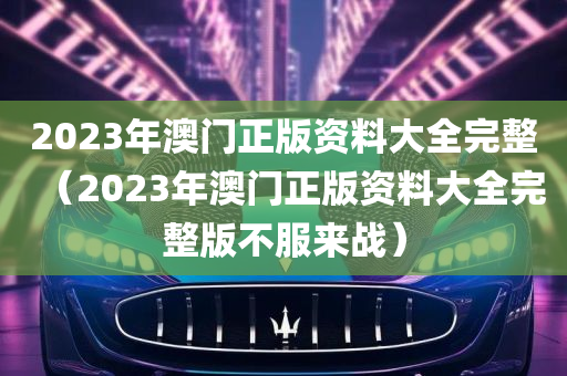 2023年澳门正版资料大全完整（2023年澳门正版资料大全完整版不服来战）