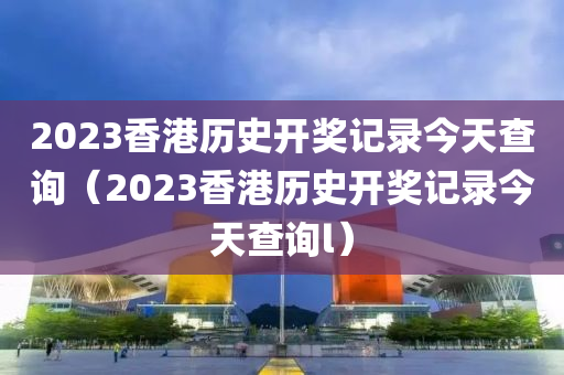 2023香港历史开奖记录今天查询（2023香港历史开奖记录今天查询l）