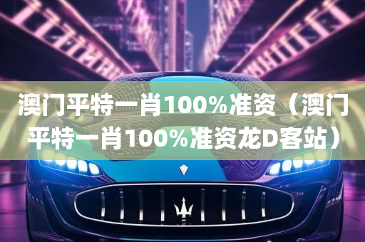 澳门平特一肖100%准资（澳门平特一肖100%准资龙D客站）