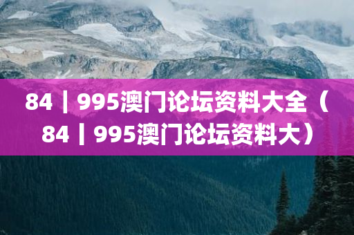 84｜995澳门论坛资料大全（84丨995澳门论坛资料大）