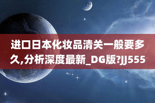 进口日本化妆品清关一般要多久,分析深度最新_DG版?JJ555