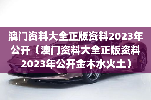 澳门资料大全正版资料2023年公开（澳门资料大全正版资料2023年公开金木水火土）