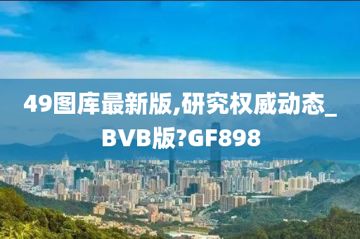 49图库最新版,研究权威动态_BVB版?GF898